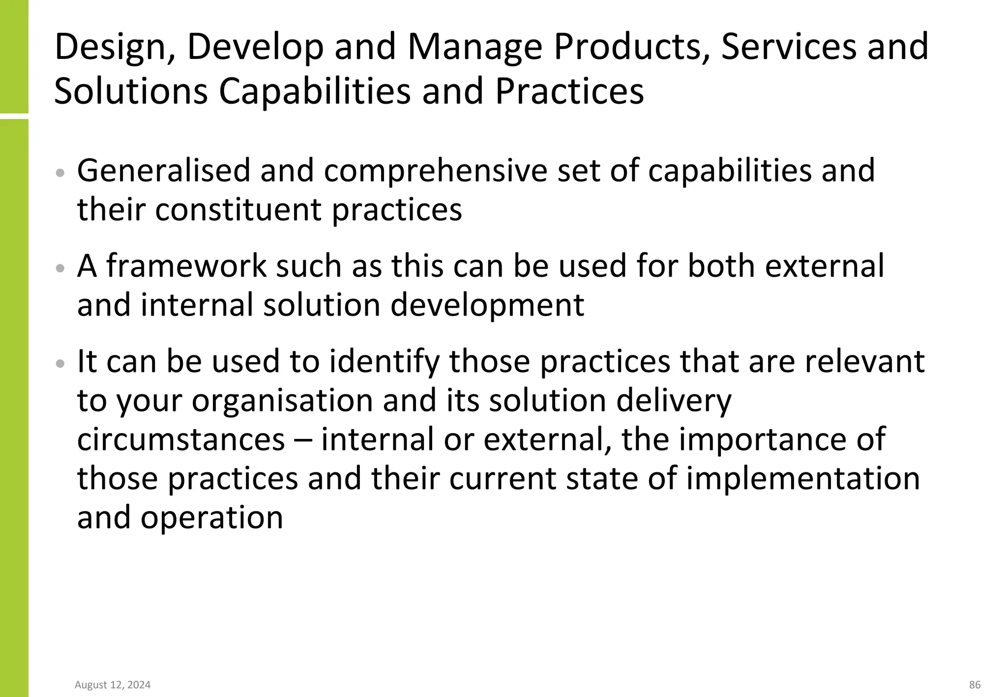 Design, Develop and Manage Products, Services and
Solutions Capabilities and Practices
• Generalised and comprehensive set of capabilities and
their constituent practices
• A framework such as this can be used for both external
and internal solution development
• It can be used to identify those practices that are relevant
to your organisation and its solution delivery
circumstances – internal or external, the importance of
those practices and their current state of implementation
and operation
August 12, 2024 86
 