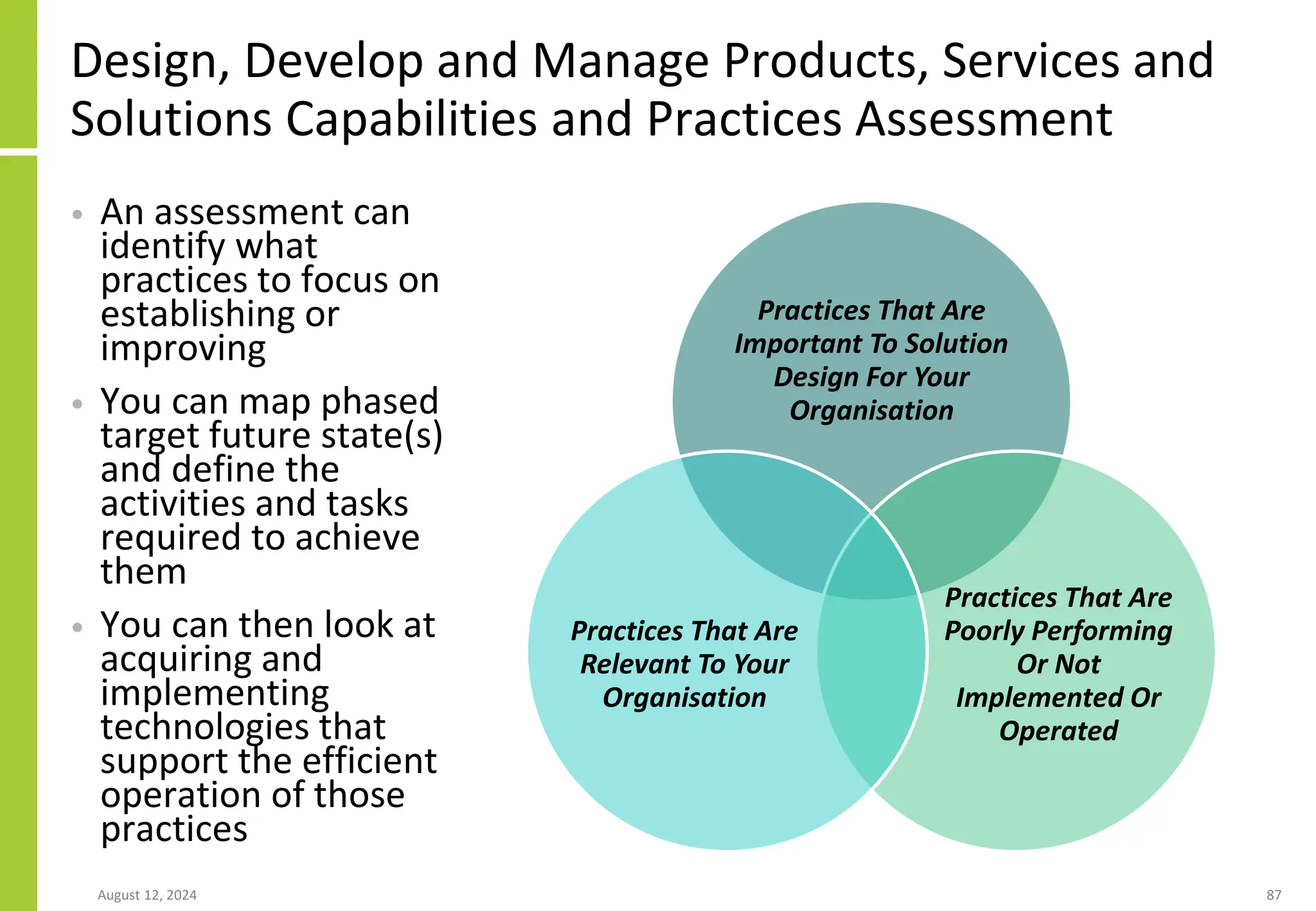 Design, Develop and Manage Products, Services and
Solutions Capabilities and Practices Assessment
• An assessment can
identify what
practices to focus on
establishing or
improving
• You can map phased
target future state(s)
and define the
activities and tasks
required to achieve
them
• You can then look at
acquiring and
implementing
technologies that
support the efficient
operation of those
practices
August 12, 2024 87
Practices That Are
Important To Solution
Design For Your
Organisation
Practices That Are
Poorly Performing
Or Not
Implemented Or
Operated
Practices That Are
Relevant To Your
Organisation
 
