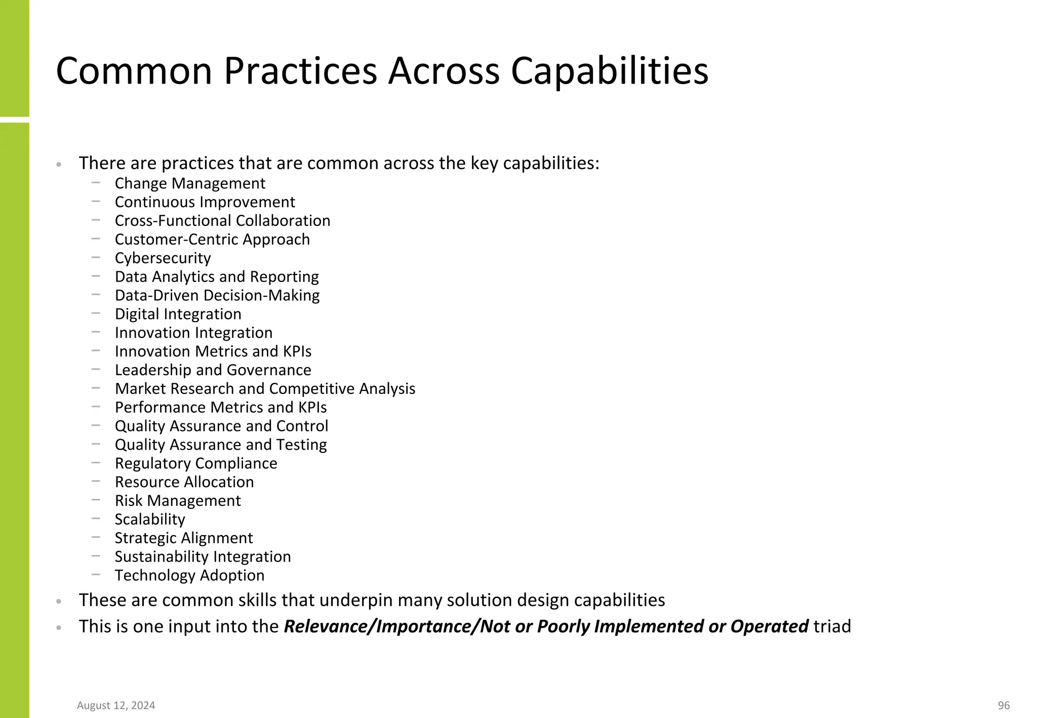 Common Practices Across Capabilities
• There are practices that are common across the key capabilities:
− Change Management
− Continuous Improvement
− Cross-Functional Collaboration
− Customer-Centric Approach
− Cybersecurity
− Data Analytics and Reporting
− Data-Driven Decision-Making
− Digital Integration
− Innovation Integration
− Innovation Metrics and KPIs
− Leadership and Governance
− Market Research and Competitive Analysis
− Performance Metrics and KPIs
− Quality Assurance and Control
− Quality Assurance and Testing
− Regulatory Compliance
− Resource Allocation
− Risk Management
− Scalability
− Strategic Alignment
− Sustainability Integration
− Technology Adoption
• These are common skills that underpin many solution design capabilities
• This is one input into the Relevance/Importance/Not or Poorly Implemented or Operated triad
August 12, 2024 96
 