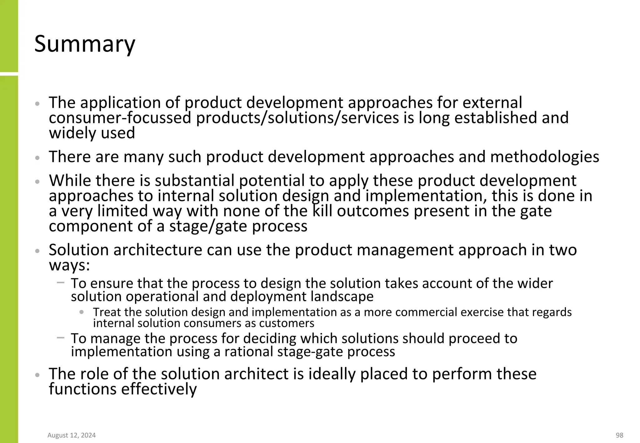 Summary
• The application of product development approaches for external
consumer-focussed products/solutions/services is long established and
widely used
• There are many such product development approaches and methodologies
• While there is substantial potential to apply these product development
approaches to internal solution design and implementation, this is done in
a very limited way with none of the kill outcomes present in the gate
component of a stage/gate process
• Solution architecture can use the product management approach in two
ways:
− To ensure that the process to design the solution takes account of the wider
solution operational and deployment landscape
• Treat the solution design and implementation as a more commercial exercise that regards
internal solution consumers as customers
− To manage the process for deciding which solutions should proceed to
implementation using a rational stage-gate process
• The role of the solution architect is ideally placed to perform these
functions effectively
August 12, 2024 98
 