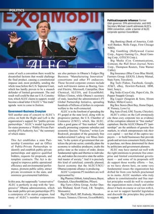 come of such a convention there would be
dissatisfied factions that would challenge
the final product, causing a constitutional
impasse and, most probably, sending the
whole issue before the U.S. Supreme Court,
which has hardly proven to be a staunch
defender of limited government. The end
result well could be that our U.S. Constitu-
tion, whichALEC claims to support, would
become a dead letter ifALEC’s “free trade”
agenda were to come to fruition.
Government-Business Cronyism
Still another area of concern to ALEC’s
critics on both the Right and Left is the
organization’s support for “public-private
partnerships.” ALEC’s model legislation
for states promotes a “Public-Private Part-
nership (P3) Authority Act,” the summary
of which states:
This Act establishes a state Part-
nership Committee and an Office
of Public-Private Partnerships to
identify and establish public-private
partnerships and approve qualified
bidders, requests for proposals, and
template contracts. The Act is de-
signed to improve public operational
efficiency and environmental perfor-
mance, promote public safety, attract
private investment in the state, and
minimize governmental liabilities.
In this area, the supposedly “conservative”
ALEC is perfectly in step with the “pro-
gressive” Obama administration, which
has made public-private partnerships (P3)
a centerpiece of its statist program. And
many of ALEC’s member corporations
are also partners in Obama’s Fedgov/Big
Business “Manufacturing Innovation”
consortiums and other P3 endeavors.
Those favored corporate cronies include
such well-known names as Boeing, Gen-
eral Electric, Microsoft, Caterpillar, Dow
Chemical, ALCOA, and ExxonMobil.
Hillary Clinton, while Obama’s secretary
of state, launched the administration’s P3
Global Partnership Initiative, spreading
hundreds of billions of dollars in corporate
welfare to the well-connected.
ALEC is in the forefront of spreading the
P3 gospel at the state level, along with its
progressive partner, the U.S. Chamber of
Commerce (USCC), which, like ALEC,
talks a good game of “free markets” while
actually promoting corporate subsidies and
economic fascism. “Fascism,” writes Lew
Rockwell, president of the genuinely free
market-oriented Ludwig von Mises Insti-
tute, “is the system of government that car-
telizes the private sector, centrally plans the
economy to subsidize producers, exalts the
police state as the source of order, denies
fundamental rights and liberties to individu-
als, and makes the executive state the unlim-
ited master of society.” And it is precisely
this kind of cartelized, centrally planned,
fascist economy that the ALEC/USCC/
Obama/corporate alliance is producing.
ALEC’s corporate P3 members are well
represented by:
Big Pharma (Abbott,AstraZeneca, Bayer,
Genetech, GlaxoSmithKline, Pfi­zer);
Big Farm (Altria Group, Archer Dan-
iels Midland, Kraft Food, J.R. Simplot,
­Monsanto);
Big Oil (Shell, BP, Peabody, Marathon,
Texaco, Tenneco, Chevron, ExxonMobil);
Big Banking (Bank of America, Cold-
well Banker, Wells Fargo, First Chicago
NBD);
Big Gambling (Hollywood Casino
Corp., Argosy Gaming Co., Boyd Gam-
ing Corp., GTECH Corp.);
Big Media (Cox Communications,
Comcast, the Wall Street Journal, News
Corp., Thompson Reuters, Time Warner
Cable);
Big Insurance (Blue Cross Blue Shield,
Farmers Group, GEICO, Liberty Mutual,
State Farm, Travelers);
Big Tech (Yahoo, Facebook, Google,
AT&T, eBay, Hewlett-Packard, IBM,
Intel, Sony);
Big Soda (Coca-Cola, Pepsi-Cola, Dr.
Pepper Snapple Group);
Big Liquor (Seagram & Sons, Hiram
Walker, Miller-Coors);
Big Box Stores (Best Buy, Home Depot,
JC Penney, Lowe’s);
BigAuto (Ford, GM, Toyota, Chrysler).
ALEC’s critics on the Left erroneously
cite these cozy corporate ties as evidence
of the corruption inherent in “free market”
capitalism. But theALEC/Obama P3 “part-
nerships” are the antithesis of genuine free
markets, in which entrepreneurs risk their
own capital — not that of the captive tax-
payers — to build businesses that provide
goods and services consumers freely choose
to purchase, not those determined for them
by politicians and government planners.
ALEC may have started out well with
the right intentions to promote free enter-
prise and limited constitutional govern-
ment — and some of its proposals still
do support those worthy efforts — but,
as we have shown here, on some very
fundamental issues the organization has
drifted far from core beliefs proclaimed
in its motto. ALEC members who truly
adhere to constitutionalist and free mar-
ket principles would do well to examine
the organization more closely and either
direct it back on course or cut ties with it,
so as not to support harmful legislation
and discredit the principles they profess
to support. n
AP Images
Political/corporate influence: Former
Utah governor, EPA administrator, and HHS
Secretary Michael Leavitt addresses ALEC’s
2004 convention, under a banner of ALEC
corporate sponsor ExxonMobil.
12 THE NEW AMERICAN
Politics
 