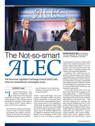 by William F. Jasper
“L
imited Government • Free
Markets • Federalism.” That
is the motto of the American
Legislative Exchange Council (ALEC),
which appears on their literature and on
the banner of every page of the organiza-
tion’s website. ALEC’s “about” page ex-
pands on that theme, explaining:
The American Legislative Exchange
Council works to advance limited
government, free markets, and fed-
eralism at the state level through a
nonpartisan public-private partner-
ship of America’s state legislators,
members of the private sector and
the general public.
ALEC’s stated philosophy and goals
resonate with liberty-minded Americans,
which, undoubtedly, is why many politi-
cally conservative state legislators and ac-
tivist citizens look to it for leadership in
rolling back the oppressive hand of Big
Government. However, the well-funded
and well-connected organization is alien-
ating many of its erstwhile supporters by
its support for dangerous trade pacts that
threaten the sovereignty of the United
States, as well as its efforts to promote
a constitutional convention, which could
result in the complete destruction of our
already tattered and battered U.S. Con-
stitution. That could spell the end of any
hope to return to limited government, free
markets, and responsible federalism.
Founded in 1973, ALEC has just cel-
ebrated its 40th anniversary and is experi-
encing both the joys of prominent national
influence and the pains of harsh criticism.
The organization can boast a membership
that includes more than 2,000 state legisla-
tors and hundreds of corporations, as well
as dozens of think tanks, foundations, and
non-profit organizations.
For the past several years ALEC has
been under attack from a gaggle of left-
wing organizations — Color of Change,
Common Cause, People for the American
Way, Progress Now, the Center for Media
and Democracy, the Sierra Club — that
claim the organization’s corporate ties
and corporate funding have put it in the
pocket of big business. These and simi-
lar groups have lambasted ALEC for its
model legislation opposing federal EPA
regulations, gun control laws, “green”
energy mandates, and “climate change”
carbon taxes, and its support for laws
supporting voter identification, “Stand
The American Legislative Exchange Council (ALEC) falls
short on constitutional, sovereignty issues.
The Not-so-smart
APImages
President George W. Bush is introduced by
Rep. Kenny Marchant (R-Texas) at an ALEC
convention in Philadelphia in July 2007.
8 THE NEW AMERICAN
Politics
 