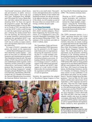 Your Ground” protection, school choice,
and privatization of public services.
Major media outlets, such as the New
York Times, Huffington Post, MSNBC,
and CNN joined The Nation, Media Mat-
ters, and other radical-left detractors in
attacking ALEC for these sins against
the progressive gospel. The highly po-
liticized shooting death of Trayvon Mar-
tin in Florida in 2012 provided the key
event that ALEC’s critics could leverage
to crack the organization’s growing im-
pact. Utilizing the media-created furor
over the shooting, the left-wing activ-
ist groups launched a petition-pressure
campaign that spotlighted ALEC’s sup-
port for “Stand Your Ground” laws. The
result was an exodus, as major corpora-
tions and legislators fled ALEC to avoid
the controversy.
For many of ALEC’s staunchest sup-
porters, the attacks on the organization
— and the liberal-left/progressive sources
from which they usually emanate — only
prove its bona fides as a defender of free
enterprise and constitutional government.
They should know better by now.The same
alliance of left-wing activists and the lib-
eral establishment media regularly confer
legitimacy on false conservatives, pseudo-
conservatives, and business lobbies that
promote Big Government by attacking
them for not being “progressive” enough.
Examples abound: Richard Nixon, Gerald
Ford, Bob Dole, John Boehner, Mitch Mc-
Connell, the U.S. Chamber of Commerce,
the National Manufacturing Association,
the American Medical Association — to
name but a very small cohort. These poli-
ticians and organizations have excelled at
co-opting the rhetoric of free markets and
limited government, but often go in exact-
ly the opposite direction. In the remainder
of this article, we will examine several of
the areas where we contend ALEC is fol-
lowing a similarly deceptive path.
Trading Away Sovereignty
At its Model Policies Annual Meeting
2013, ALEC members adopted a “Reso-
lution Supporting the Successful Nego-
tiation of a Comprehensive and Com-
mercially Meaningful Transatlantic Trade
and Investment Partnership (TTIP).” The
summary of the resolution, provided on
ALEC’s website, states:
The Transatlantic Trade and Invest-
ment Partnership (TTIP) Agreement
has the potential to be the largest
trade framework ever negotiated un-
derscoring the importance of ensur-
ing that it is a high standard, com-
prehensive agreement with strong
intellectual property provisions. In
keeping with the American Legisla-
tive Exchange Council’s (ALEC’s)
support of the Jeffersonian principle
of free markets and ALEC’s past
support of a wide variety of trade
frameworks, this resolution supports
the negotiation and final ratification
of such an agreement.
Similarly, the organization has adopted
a “Resolution Urging Congress to Pass
the Trans-Pacific Partnership Agreement
(TPP).” The resolution summary states:
Drawing on ALEC’s guiding free
market principles, this resolution
calls on Congress to support nego-
tiations for a high standard, compre-
hensive Trans-Pacific Partnership
(TPP).... The TPP has the potential to
become the benchmark against which
future trade frameworks will be mea-
sured for years to come.
The TTIP’s promoters portray it as a
“trade” agreement between the United
States and the 28 member states of the
European Union, while the TPP advocates
similarly claim they are merely working
to expand trade between the United States
and 11 Pacific partners: Canada, Mexico,
Peru, Chile, New Zealand, Australia, Ma-
laysia, Brunei, Singapore, Vietnam, and
Japan. The trade engendered by these
agreements, say the promoters, will bring
prosperity to all, including millions of
promised good-paying jobs. Regular read-
ers of The New American are already well
aware of the many dangers posed by the
TTIP and the TPP, which are being pushed
aggressively by the Obama administration
and the usual globalist elites at the New
York Times, the Council on Foreign Re-
lations, the Brookings Institution, and the
U.S. Chamber of Commerce. Among the
many articles we have published, in our
print edition and online, are the compre-
hensive “Secretly TradingAway Our Inde-
pendence,” from our May 20, 2013 print
edition, and the entire special issue of our
September 2, 2013 magazine devoted to
the topic, “How the Free Trade Agenda
Is Knocking Down America” (available
as a free pdf download at http://www.the-
newamerican.com/files/TNA2917.pdf).
One of the most important facts, if not
the most important, to know about both
the TTIP and TPP is that they would, if
adopted, steadily strip away our national
sovereignty, allowing the World Trade Or-
ganization (WTO) and the United Nations,
as well as regional tribunals and regulatory
bodies created by these agreements, to
Fighting against fighting back: Leftist
activists exploited the media-created furor over
the Trayvon Martin shooting to attack ALEC for
promoting “Stand Your Ground” legislation.
9Call 1-800-727-TRUE to subscribe today!
Newscom
 