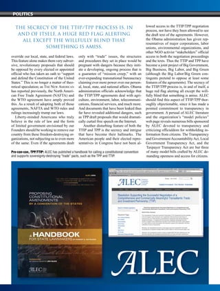 override our local, state, and federal laws.
This feature alone makes them very subver-
sive, revolutionary proposals that should
be opposed by every elected or appointed
official who has taken an oath to “support
and defend the Constitution of the United
States.” This is no longer a matter of theo-
retical speculation; as The New American
has reported previously, the North Ameri-
can Free Trade Agreement (NAFTA) and
the WTO agreement have amply proved
this. As a result of adopting both of those
agreements, NAFTA and WTO rules and
rulings increasingly trump our laws.
Liberty-minded Americans who truly
believe in the rule of law and the form
of limited government envisioned by our
Founders should be working to remove our
country from these freedom-destroying or-
ganizations, not subjecting us to even more
of the same. Even if the agreements dealt
only with “trade” issues, the structures
and procedures they set in place would be
pregnant with dangers because they initi-
ate a developing, ongoing process that is
a guarantee of “mission creep,” with an
ever-expanding transnational bureaucracy
claiming ever more power over our person-
al, local, state, and national affairs. Obama
administration officials acknowledge that
the TTIP/TPP agreements deal with agri-
culture, environment, labor, telecommuni-
cations, financial services, and much more.
And documents that have been leaked thus
far have revealed additional dangers, such
as TPP draft proposals that would dramati-
cally curtail free speech on the Internet.
Another disturbing feature of both the
TTIP and TPP is the secrecy and intrigue
that have become their hallmarks. The
American people and their elected repre-
sentatives in Congress have not been al-
lowed access to the TTIP/TPP negotiation
process, nor have they been allowed to see
the draft text of the agreements. However,
the Obama administration has given rep-
resentatives of major corporations, labor
unions, environmental organizations, and
other NGO activist “stakeholders” official
access to both the negotiation proceedings
and the texts. Thus the TTIP and TPP have
become a joint project of Big Government,
Big Business, Big Labor, and Big Green
(although the Big Labor/Big Green con-
tingents pretend to oppose at least some
features of the agreements). The secrecy of
the TTIP/TPP process is, in and of itself, a
huge red flag alerting all except the will-
fully blind that something is amiss. ALEC
should find this aspect of TTIP/TPP thor-
oughly objectionable, since it has made a
pointed commitment to transparency in
government. A perusal of ALEC literature
and the organization’s “model policies”
web page reveals numerous bills sponsored
by ALEC devoted to transparency and
criticizing officialdom for withholding in-
formation from citizens. The Transparency
and GovernmentAccountabilityAct, Local
Government Transparency Act, and the
Taxpayer Transparency Act are but three
of many model bills crafted by ALEC de-
manding openness and access for citizens.
Pro-con-con, TPP/TTIP: ALEC has published a handbook for calling a constitutional convention
and supports sovereignty-destroying “trade” pacts, such as the TPP and TTIP.
Politics
The secrecy of the TTIP/TPP process is, in
and of itself, a huge red flag alerting
all except the willfully blind that
something is amiss.
 