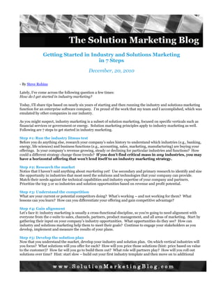 Getting Started in Industry and Solutions Marketingin 7 Steps<br />December, 20, 2010<br />- By Steve Robins<br />Lately, I’ve come across the following question a few times: <br />How do I get started in industry marketing?<br />Today, I’ll share tips based on nearly six years of starting and then running the industry and solutions marketing function for an enterprise software company.  I’m proud of the work that my team and I accomplished, which was emulated by other companies in our industry.<br />As you might suspect, industry marketing is a subset of solution marketing, focused on specific verticals such as financial services or government or energy.  Solution marketing principles apply to industry marketing as well.  Following are 7 steps to get started in industry marketing.<br />Step #1: Run the industry litmus test<br />Before you do anything else, research your company’s sales history to understand which industries (e.g., banking, energy, life sciences) and business functions (e.g., accounting, sales, marketing, manufacturing) are buying your offerings.  Is your company’s revenue growing, steady or declining for particular industries and functions?  How could a different strategy change those trends?  If you don’t find critical mass in any industries, you may have a horizontal offering that won’t lend itself to an industry marketing strategy.<br />Step #2: Research the market<br />Notice that I haven’t said anything about marketing yet!  Use secondary and primary research to identify and size the opportunity in industries that most need the solutions and technologies that your company can provide.  Match their needs against the technical capabilities and industry expertise of your company and partners.  Prioritize the top 3 or so industries and solution opportunities based on revenue and profit potential.  <br />Step #3: Understand the competition<br />What are your current or potential competitors doing?  What’s working – and not working for them?  What lessons can you learn?  How can you differentiate your offering and gain competitive advantage?<br />Step #4: Gain alignment<br />Let’s face it: industry marketing is usually a cross-functional discipline, so you’re going to need alignment with everyone from the c-suite to sales, channels, partners, product management, and all areas of marketing.  Start by gathering their input on your company’s industry opportunities.  What opportunities do they see?  How can industry and solutions marketing help them to meet their goals?  Continue to engage your stakeholders as you develop, implement and measure the results of your plans. <br />Step #5: Develop the solution plan<br />Now that you understand the market, develop your industry and solution plan.  On which vertical industries will you focus?  What solutions will you offer for each?  How will you price those solutions (hint: price based on value to the customer)?  How far will you go to build them out?  What role will partners play?  How will you roll out solutions over time?  Hint: start slow – build out your first industry template and then move on to additional industries.  A small company might focus on just one industry/function while a larger company may focus on several.<br />Step #6: Build the go-to-market plan<br />Now that you know what you’re going to market, it’s time to figure out how to take it to market.  First, understand your prospects’ buying cycles – how do they budget for technology and how do they usually make decisions?  How can your sales effort support this process?<br />Next, ensure that your direct and/or indirect sales/channel can sell the solutions to industries.  Augment channels as needed with training, new partners and new staff.  To succeed in selling to an industry and/or business function, the channel needs to be able to understand the industry and its pain points, and have contacts in that industry.  I.e., look for partners with deep expertise in the industry and/or function.  If not, you’ll need to figure out how to gain the expertise and contacts yourself.  Look for sales people that understand how to do solution selling rather than product-oriented sales.<br />Step #7: Create, execute and measure the industry marketing plan<br />Next, develop the industry marketing plan.  Identify your target audience – titles, demographics, company profiles, personas.  Create vertically targeted messages and value propositions that speak to industry issues in the user’s lingo.  Next, determine the best channels to reach your target audience for awareness, demand gen and lead nurturing campaigns, such as trade shows, trade pubs, direct mail, email, webinars.  Remember that each industry responds differently to different marketing channels/tools.  You’ll also need to recruit industry marketing talent but I’ll take that up in my next post.  Finally, measure and report on results. <br />It’s impossible to summarize a complete strategy in a single blog post but I hope that this gives you a sense of how to get started with industry marketing.<br />Questions?  Please contact me by email at snrobins [at] solutionmkt dot com.<br />Download this post in PDF form<br />Additional Resources<br />Originally published at SolutionMarketingBlog.com/2010/12/20/getting-started-in-industry-marketing  <br />SolutionMarketingBlog.com/2009/02/27/fixing-the-mix/  <br /> INCLUDEPICTURE quot;
http://i.creativecommons.org/l/by-nd/3.0/88x31.pngquot;
  MERGEFORMATINET  INCLUDEPICTURE  quot;
http://i.creativecommons.org/l/by-nd/3.0/88x31.pngquot;
  MERGEFORMATINET <br />December, 2010 - The Solution Marketing Blog<br />www.SolutionMarketingBlog.com <br />