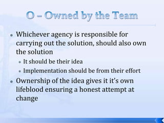    Whichever agency is responsible for
    carrying out the solution, should also own
    the solution
     It should be their idea
     Implementation should be from their effort

   Ownership of the idea gives it it’s own
    lifeblood ensuring a honest attempt at
    change
 