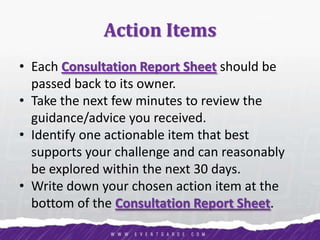 Action Items
• Each Consultation Report Sheet should be
passed back to its owner.
• Take the next few minutes to review the
guidance/advice you received.
• Identify one actionable item that best
supports your challenge and can reasonably
be explored within the next 30 days.
• Write down your chosen action item at the
bottom of the Consultation Report Sheet.
 