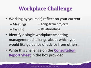 Workplace Challenge
• Working by yourself, reflect on your current:
– Meetings
– Task list
• Identify a single workplace/meeting
management challenge about which you
would like guidance or advice from others.
• Write this challenge on the Consultation
Report Sheet in the box provided.
– Long-term projects
– Relationships
 