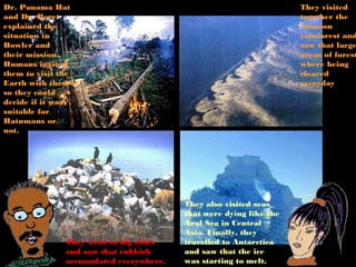 Dr. Panama Hat                                                      They visited
and Dr. Beret                                                       together the
explained the                                                       Amazon
situation in                                                        rainforest and
Bowler and                                                          saw that large
their mission.                                                      areas of forest
Humans invited                                                      where being
them to visit the                                                   cleared
Earth with them                                                     everyday
so they could
decide if it was
suitable for
Hatumans or
not.




                                         They also visited seas
                                         that were dying like the
                                         Aral Sea in Central
                                         Asia. Finally, they
               They went to big cities   travelled to Antarctica
               and saw that rubbish      and saw that the ice
               accumulated everywhere.   was starting to melt.
 