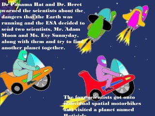 Dr Panama Hat and Dr. Beret
warned the scientists about the
dangers that the Earth was
running and the ESA decided to
send two scientists, Mr. Adam
Moon and Ms. Eve Sunnyday,
along with them and try to find
another planet together.




                       The four scientists got onto
                       individual spatial motorbikes
                       and visited a planet named
 