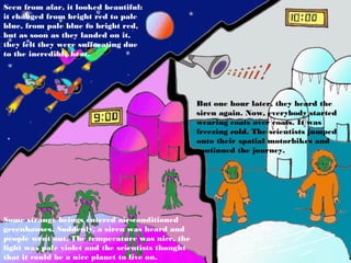 Seen from afar, it looked beautiful:
it changed from bright red to pale
blue, from pale blue to bright red,
but as soon as they landed on it,
they felt they were suffocating due
to the incredible heat.




                                                   But one hour later, they heard the
                                                   siren again. Now, everybody started
                                                   wearing coats over coats. It was
                                                   freezing cold. The scientists jumped
                                                   onto their spatial motorbikes and
                                                   continued the journey.




Some strange beings entered air-conditioned
greenhouses. Suddenly, a siren was heard and
people went out. The temperature was nice, the
light was pale violet and the scientists thought
that it could be a nice planet to live on.
 