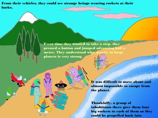 From their vehicles, they could see strange beings wearing rockets at their
backs.




                       Every time they wanted to take a step, they
                       pressed a button and jumped advancing half a
                       metre. They understood why: gravity in large
                       planets is very strong.




                                                  It was difficult to move about and
                                                  almost impossible to escape from
                                                  the planet.


                                                  Thankfully, a group of
                                                  inhabitants there gave them four
                                                  big rockets to each of them so they
                                                  could be propelled back into
 