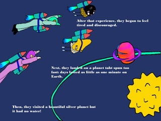 After that experience, they began to feel
                                     tired and discouraged.




                      Next, they landed on a planet taht spun too
                      fast: days lasted as little as one minute on
                      Earth.




Then, they visited a beautiful silver planet but
it had no water!
 