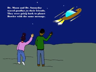 Dr. Moon and Dr. Sunnyday
waved goodbye to their friends.
They were going back to planet
Bowler with the same message.
 