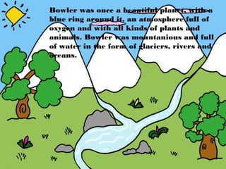 Bowler was once a beautiful planet, with a
blue ring around it, an atmosphere full of
oxygen and with all kinds of plants and
animals. Bowler was mountanious and full
of water in the form of glaciers, rivers and
oceans.
 