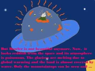 But Bowler is not beautiful anymore. Now, it
looks reddish from the space and its atmosphere
is poisonous. The glaciers are melting due to
global warming and the land is almost covered by
water. Only the mountaintops can be seen and ...
 
