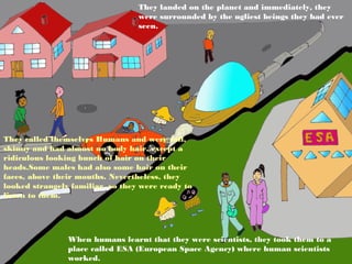They landed on the planet and immediately, they
                                  were surrounded by the ugliest beings they had ever
                                  seen.




They called themselves Humans and were tall,
skinny and had almost no body hair, except a
ridiculous looking bunch of hair on their
heads.Some males had also some hair on their
faces, above their mouths. Nevertheless, they
looked strangely familiar, so they were ready to
listen to them.




                When humans learnt that they were scientists, they took them to a
                place called ESA (European Space Agency) where human scientists
                worked.
 