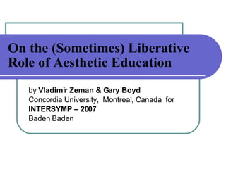 On the (Sometimes) Liberative Role of Aesthetic Education   by  Vladimir Zeman & Gary Boyd   Concordia University,  Montreal, Canada  for INTERSYMP – 2007 Baden Baden 
