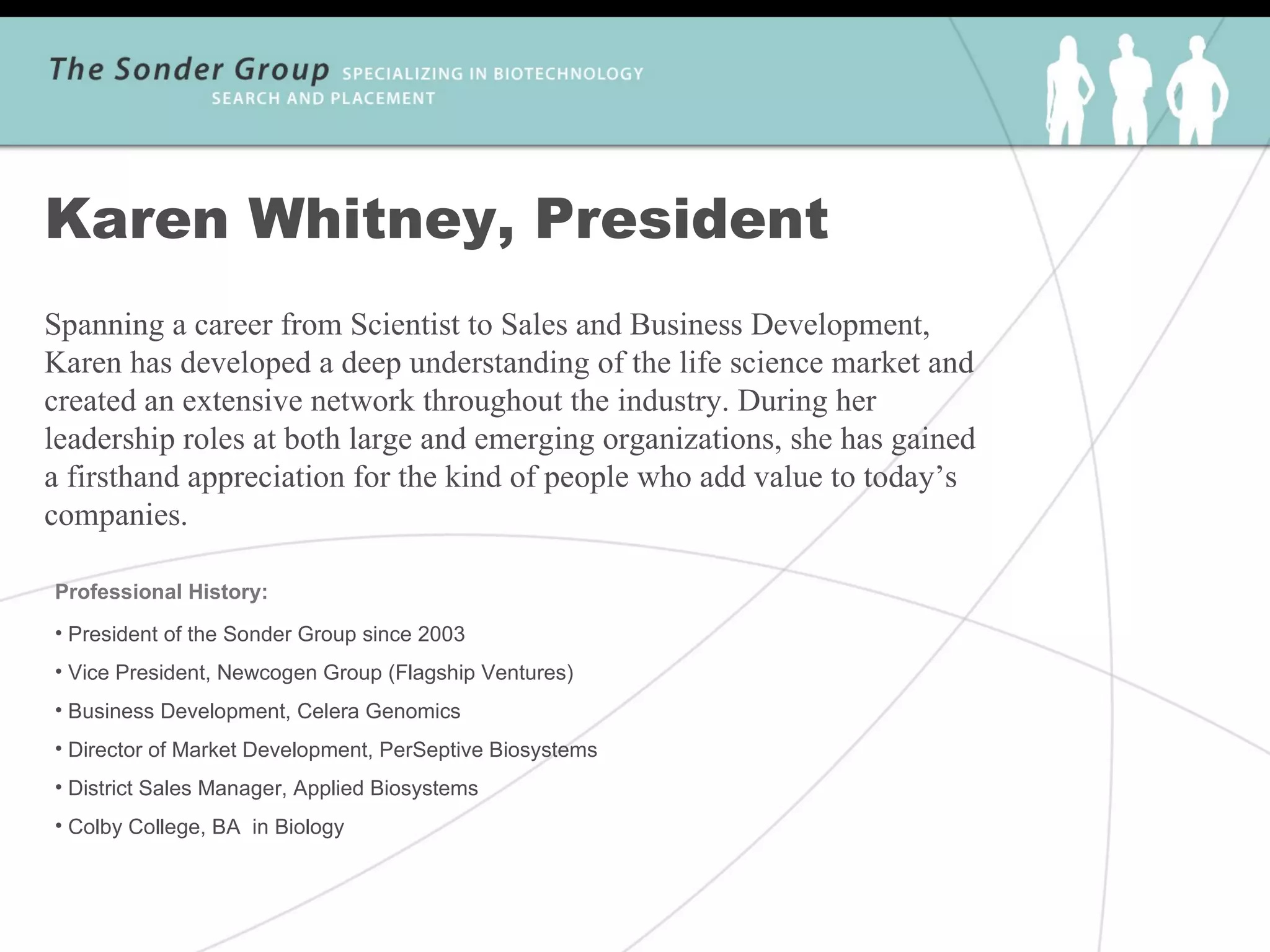 Karen Whitney, President
Spanning a career from Scientist to Sales and Business Development,
Karen has developed a deep understanding of the life science market and
created an extensive network throughout the industry. During her
leadership roles at both large and emerging organizations, she has gained
a firsthand appreciation for the kind of people who add value to today’s
companies.

Professional History:
• President of the Sonder Group since 2003
• Vice President, Newcogen Group (Flagship Ventures)
• Business Development, Celera Genomics
• Director of Market Development, PerSeptive Biosystems
• District Sales Manager, Applied Biosystems
• Colby College, BA in Biology
 