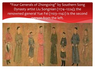 "Four Generals of Zhongxing" by Southern Song
Dynasty artist Liu Songnian (1174–1224); the
renowned general Yue Fei (1103–1142) is the second
person from the left.
 