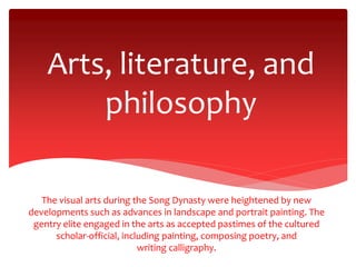 Arts, literature, and
philosophy
The visual arts during the Song Dynasty were heightened by new
developments such as advances in landscape and portrait painting. The
gentry elite engaged in the arts as accepted pastimes of the cultured
scholar-official, including painting, composing poetry, and
writing calligraphy.
 