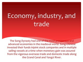 Economy, industry, and
trade
The Song Dynasty had one of the most prosperous and
advanced economies in the medieval world. Song Chinese
invested their funds injoint stock companies and in multiple
sailing vessels at a time when monetary gain was assured
from the vigorous overseas trade and domestic trade along
the Grand Canal and Yangzi River.
 