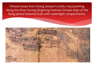 Chinese boats from Zhang Zeduan's (1085–1145) painting
Along the River During Qingming Festival; Chinese ships of the
Song period featured hulls with watertight compartments.
 