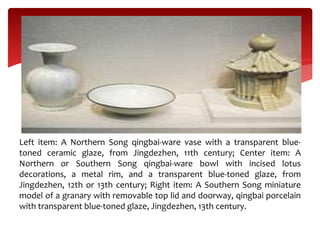 Left item: A Northern Song qingbai-ware vase with a transparent blue-
toned ceramic glaze, from Jingdezhen, 11th century; Center item: A
Northern or Southern Song qingbai-ware bowl with incised lotus
decorations, a metal rim, and a transparent blue-toned glaze, from
Jingdezhen, 12th or 13th century; Right item: A Southern Song miniature
model of a granary with removable top lid and doorway, qingbai porcelain
with transparent blue-toned glaze, Jingdezhen, 13th century.
 