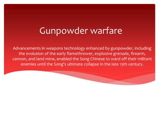 Gunpowder warfare
Advancements in weapons technology enhanced by gunpowder, including
the evolution of the early flamethrower, explosive grenade, firearm,
cannon, and land mine, enabled the Song Chinese to ward off their militant
enemies until the Song's ultimate collapse in the late 13th century.
 