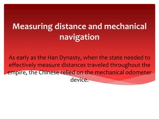 As early as the Han Dynasty, when the state needed to
effectively measure distances traveled throughout the
empire, the Chinese relied on the mechanical odometer
device.
Measuring distance and mechanical
navigation
 