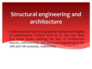 Structural engineering and
architecture
Architecture during the Song period reached new heights
of sophistication. Authors such as Yu Hao and Shen
Kuo wrote books outlining the field of architectural
layouts, craftsmanship, and structural engineering in the
10th and 11th centuries, respectively.
 