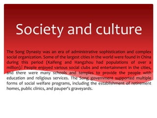 Society and culture
The Song Dynasty was an era of administrative sophistication and complex
social organization. Some of the largest cities in the world were found in China
during this period (Kaifeng and Hangzhou had populations of over a
million).[ People enjoyed various social clubs and entertainment in the cities,
and there were many schools and temples to provide the people with
education and religious services. The Song government supported multiple
forms of social welfare programs, including the establishment of retirement
homes, public clinics, and pauper's graveyards.
 