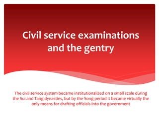 Civil service examinations
and the gentry
The civil service system became institutionalized on a small scale during
the Sui and Tang dynasties, but by the Song period it became virtually the
only means for drafting officials into the government
 