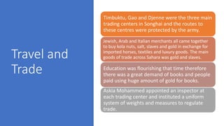 Travel and
Trade
Timbuktu, Gao and Djenne were the three main
trading centers in Songhai and the routes to
these centres were protected by the army.
Jewish, Arab and Italian merchants all came together
to buy kola nuts, salt, slaves and gold in exchange for
imported horses, textiles and luxury goods. The main
goods of trade across Sahara was gold and slaves.
Education was flourishing that time therefore
there was a great demand of books and people
paid using huge amount of gold for books.
Askia Mohammed appointed an inspector at
each trading center and instituted a uniform
system of weights and measures to regulate
trade.
 