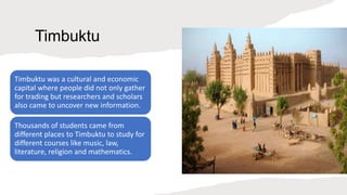 Timbuktu
Timbuktu was a cultural and economic
capital where people did not only gather
for trading but researchers and scholars
also came to uncover new information.
Thousands of students came from
different places to Timbuktu to study for
different courses like music, law,
literature, religion and mathematics.
 