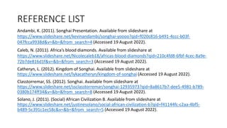 REFERENCE LIST
Andambi, K. (2011). Songhai Presentation. Available from slideshare at
https://www.slideshare.net/kevinandambi/songhai-yoooo?qid=f020c816-b491-4ccc-b03f-
047fcca9938d&v=&b=&from_search=4 (Accessed 19 August 2022).
Caleb, N. (2011). Africa’s blood diamonds. Available from slideshare at
https://www.slideshare.net/Nicolecaleb18/africas-blood-diamonds?qid=210c4fd8-6fbf-4cec-8a9e-
72b7de816d1f&v=&b=&from_search=3 (Accessed 19 August 2022).
Catheryn, L. (2012). Kingdom of Songhai. Available from slideshare at
https://www.slideshare.net/lykacatheryn/kingdom-of-songhai (Accessed 19 August 2022).
Classtorremar, SS. (2012). Songhai. Available from slideshare at
https://www.slideshare.net/ssclasstorremar/songhai-12935973?qid=8a8617b7-dee5-4981-b789-
0380b174ff34&v=&b=&from_search=8 (Accessed 19 August 2022).
Solano, J. (2011). (Social) African Civilization B. Available from slideshare at
https://www.slideshare.net/justinesolano/social-african-civilization-b?qid=f41144fc-c2aa-4bf5-
b489-5c391c1ec58c&v=&b=&from_search=5 (Accessed 19 August 2022).
 