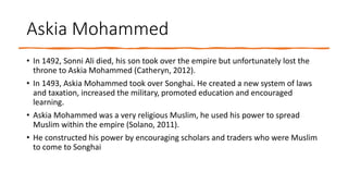 Askia Mohammed
• In 1492, Sonni Ali died, his son took over the empire but unfortunately lost the
throne to Askia Mohammed (Catheryn, 2012).
• In 1493, Askia Mohammed took over Songhai. He created a new system of laws
and taxation, increased the military, promoted education and encouraged
learning.
• Askia Mohammed was a very religious Muslim, he used his power to spread
Muslim within the empire (Solano, 2011).
• He constructed his power by encouraging scholars and traders who were Muslim
to come to Songhai
 