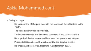 Askia Mohammed cont
• During his reign:
-He took control of the gold mines to the south and the salt mines to the
north.
-The trans-Saharan trade developed.
-Timbuktu developed and became a commercial and cultural centre.
-He organized the tax system and improved the government system.
-Peace, stability and growth was brought to the Songhai empire.
-He encouraged literacy and learning (Classtorremar, 2012).
 