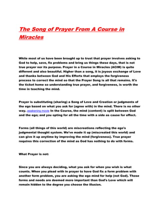 The Song of Prayer From A Course in
Miracles
While most of us have been brought up to trust that prayer involves asking to
God to help, save, fix problems and bring us things these days, that is not
true prayer nor its purpose. Prayer in a Course in Miracles (ACIM) is quite
different and also beautiful. Higher than a song, it is joyous exchange of Love
and thanks between God and His Efforts that employs the forgiveness
process to correct the mind so that the Prayer Song is all that remains. It's
the ticket home so understanding true prayer, and forgiveness, is worth the
time in teaching the mind.
Prayer is substituting (sharing) a Song of Love and Creation or judgments of
the ego based on what you ask for (agree with) in the mind. There is no other
way. awakening movie In the Course, the mind (content) is split between God
and the ego; and you opting for all the time with a side as cause for effect.
Forms (all things of this world) are miscreations reflecting the ego's
judgmental thought system. We've made it up (miscreated this world) and
can give it up anytime by improving the mind (forgiveness). True prayer
requires this correction of the mind as God has nothing to do with forms.
What Prayer is not:
Since you are always deciding, what you ask for when you wish is what
counts. When you plead with in prayer to have God fix a form problem with
another form problem, you are asking the ego mind for help (not God). Those
forms and needs are deemed more important than God's Love which will
remain hidden to the degree you choose the illusion.
 