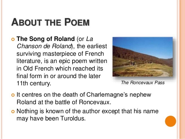 a review of the french poem the song of roland To begin to analyze the song of roland, we must start with its smallest units like other chansons de geste—this term is french for song of deeds and refers to the epic poems of the middle ages recounting the exploits of heroes like charlemagne, guillaume, and girart—the song of roland is. a review of the french poem the song of roland To begin to analyze the song of roland, we must start with its smallest units like other chansons de geste—this term is french for song of deeds and refers to the epic poems of the middle ages recounting the exploits of heroes like charlemagne, guillaume, and girart—the song of roland is.