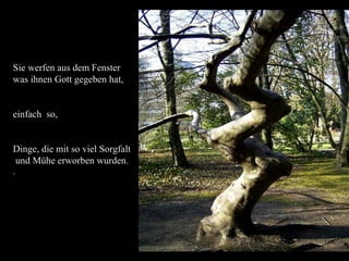 Sie werfen aus dem Fenster
was ihnen Gott gegeben hat,


einfach so,


Dinge, die mit so viel Sorgfalt
und Mühe erworben wurden.
.
 