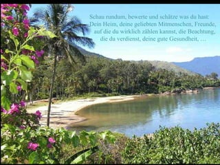 Schau rundum, bewerte und schätze was du hast:
Dein Heim, deine geliebten Mitmenschen, Freunde,
 auf die du wirklich zählen kannst, die Beachtung,
    die du verdienst, deine gute Gesundheit, …
 