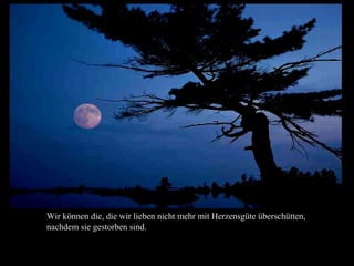 Wir können die, die wir lieben nicht mehr mit Herzensgüte überschütten,
nachdem sie gestorben sind.
 