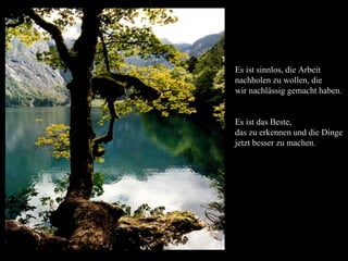 Es ist sinnlos, die Arbeit
nachholen zu wollen, die
wir nachlässig gemacht haben.


Es ist das Beste,
das zu erkennen und die Dinge
jetzt besser zu machen.
 