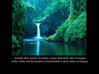 Anstelle dich zurück zu ziehen, wegen Schwäche oder Versagen,
suche wahre und konstruktive Freundschaft in dein Leben zu bringen.
 