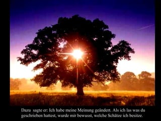 Dazu sagte er: Ich habe meine Meinung geändert. Als ich las was du
geschrieben hattest, wurde mir bewusst, welche Schätze ich besitze.
 