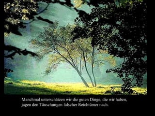 Manchmal unterschätzen wir die guten Dinge, die wir haben,
jagen den Täuschungen falscher Reichtümer nach.
 