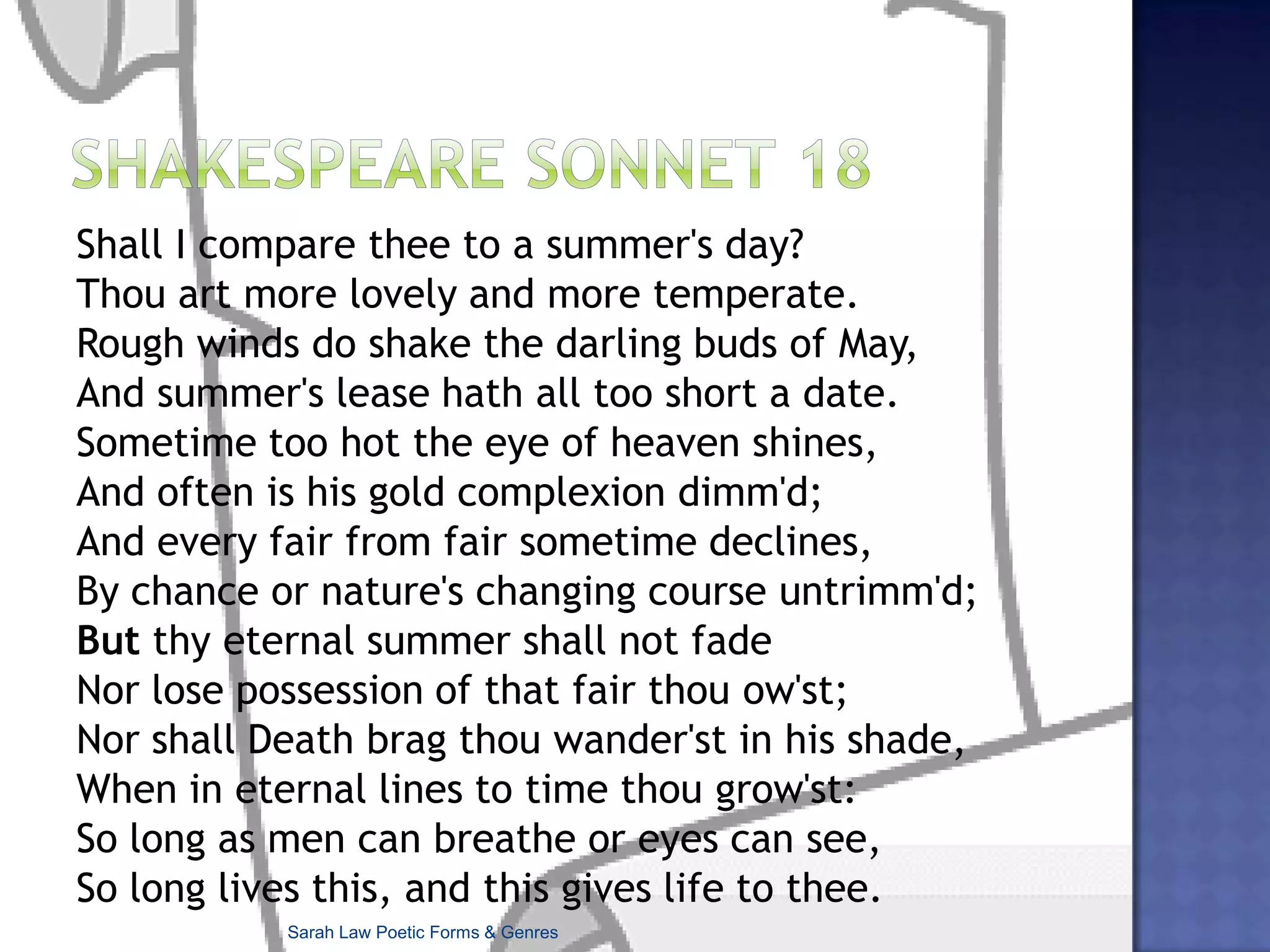 Unholy Sonnet Mark Jarman  After the praying, after the hymn-singing, After the sermon’s trenchant commentary On the world’s ills, which make ours secondary, After communion, after the hand wringing, And after peace descends upon us, bringing Our eyes up to regard the sanctuary And how the light swords through it, and how, scary In their sheer numbers, motes of dust ride, clinging— There is, as doctors say about some pain, Discomfort knowing that despite your prayers, Your listening and rejoicing, your small part In this communal stab at coming clean, There is one stubborn remnant of your cares Intact. There is still murder in your heart. Sarah Law Poetic Forms & Genres