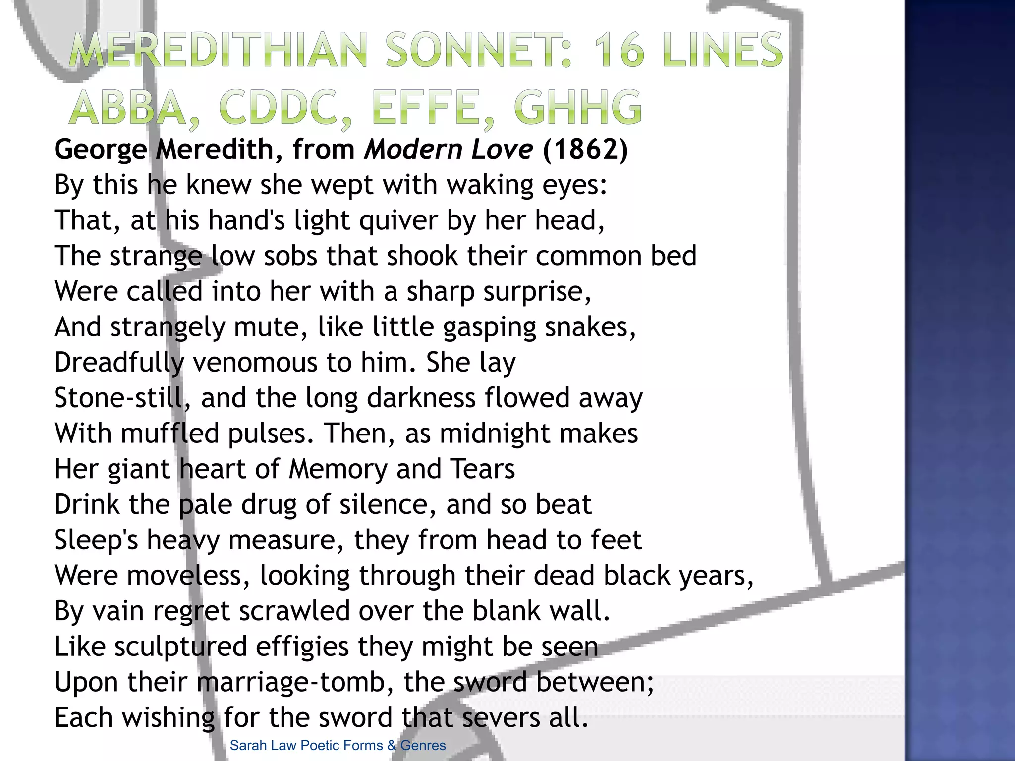 Petrarchan Variations –e.g. different rhyme schemes for the two quatrains:Gwendolyn Brooks’s ‘The Rites for Cousin Vit’: Carried her unprotesting out the doorKicked back the casket-stand. But it can’t hold her,That stuff and satin aiming to enfold her,The lid’s contrition nor the bolts before.Oh oh. Too much. Too much. Even now, surmise,She rises in sunshine. There she goesBack to the bars she knew and the reposeIn love-rooms and the things in people’s eyes.Too vital and too squeaking. Must emerge.Even now, she does the snake-hips with a hiss,Slaps the bad wine across her shantung, talksOf pregnancy, guitars and bridgework, walksIn parks or alleys, comes haply on the vergeOf happiness, haply hysterics. Is.Sarah Law Poetic Forms & Genres