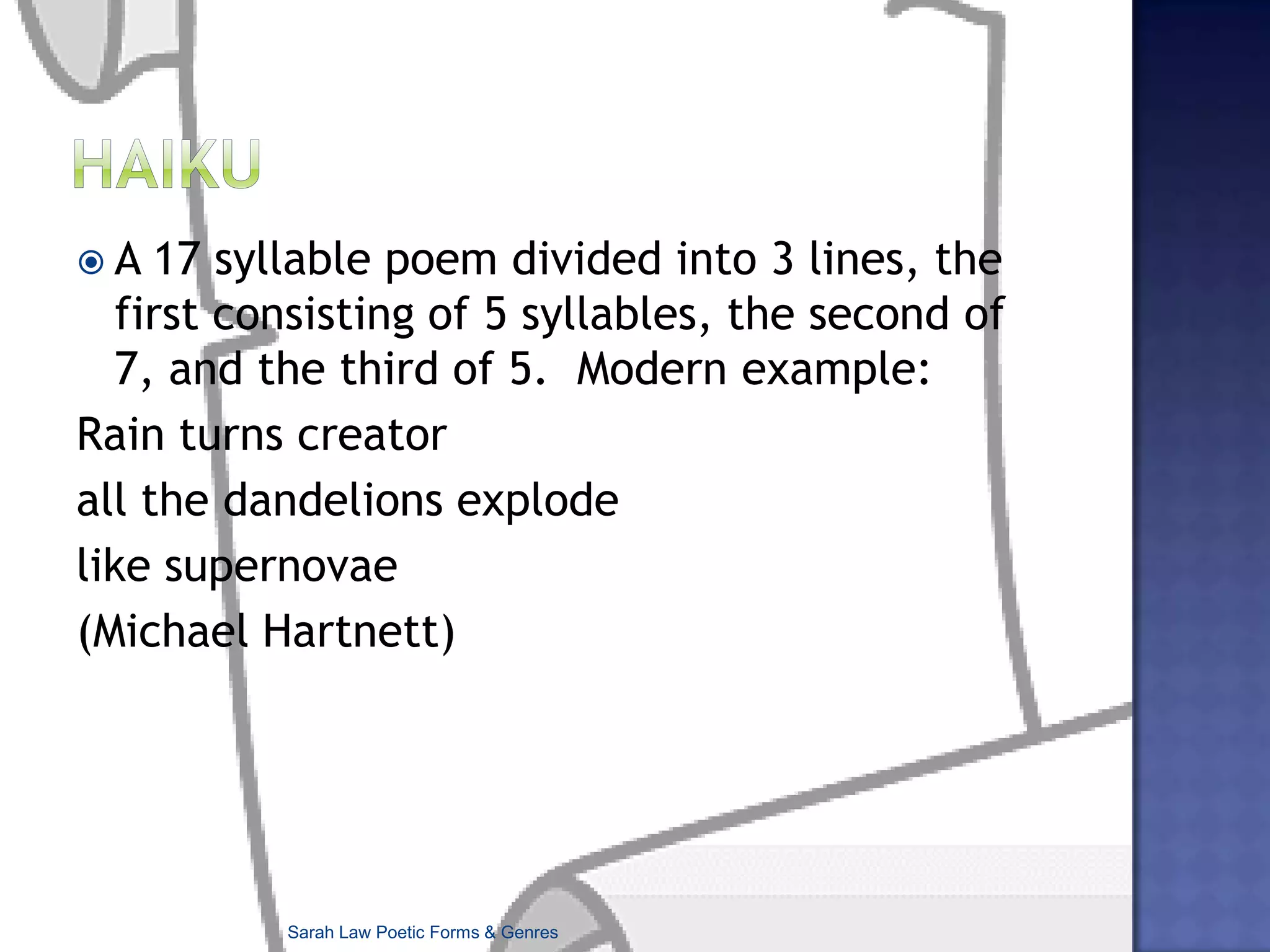 HaikuA 17 syllable poem divided into 3 lines, the first consisting of 5 syllables, the second of 7, and the third of 5.  Modern example:Rain turns creatorall the dandelions explodelike supernovae(Michael Hartnett)Sarah Law Poetic Forms & Genres